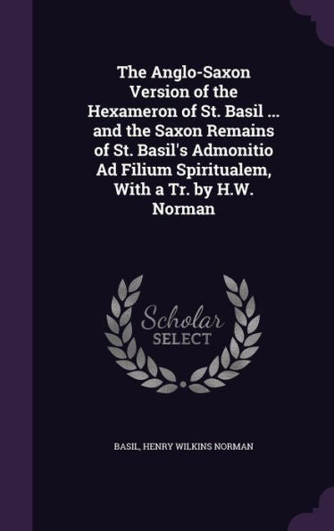 The Anglo-Saxon Version Of The Hexameron Of St. Basil ... And The Saxon Remains Of St. Basil's Admonitio Ad Filium Spiritualem, With A Tr. By H.W. Norman