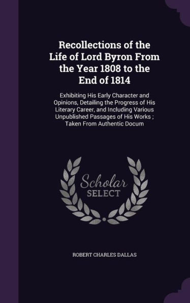 Recollections Of The Life Of Lord Byron From The Year 1808 To The End Of 1814: Exhibiting His Early Character And Opinions, Detailing The Progress Of ... Of His Works; Taken From Authentic Docum