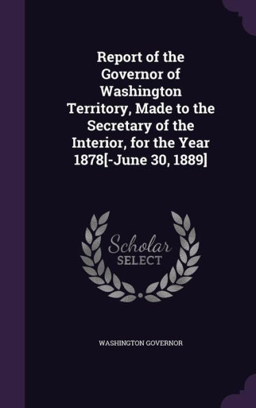 Report Of The Governor Of Washington Territory, Made To The Secretary Of The Interior, For The Year 1878[-June 30, 1889]
