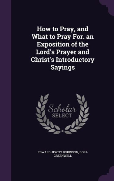 How To Pray, And What To Pray For. An Exposition Of The Lord's Prayer And Christ's Introductory Sayings