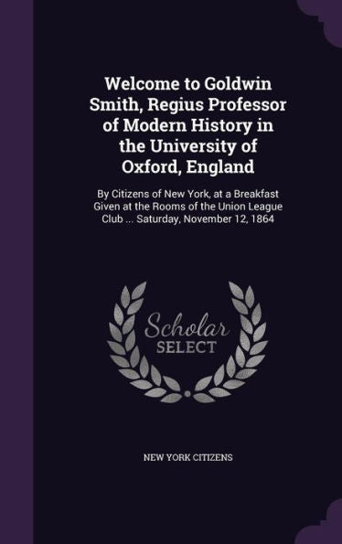 Welcome To Goldwin Smith, Regius Professor Of Modern History In The University Of Oxford, England: By Citizens Of New York, At A Breakfast Given At ... League Club ... Saturday, November 12, 1864