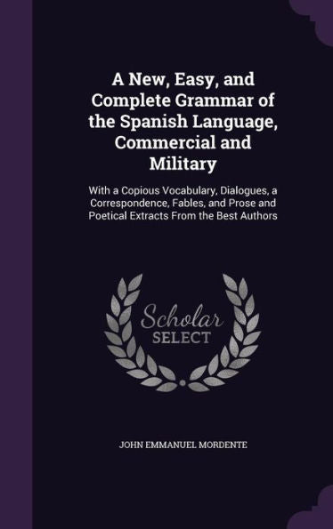 A New, Easy, And Complete Grammar Of The Spanish Language, Commercial And Military: With A Copious Vocabulary, Dialogues, A Correspondence, Fables, ... And Poetical Extracts From The Best Authors