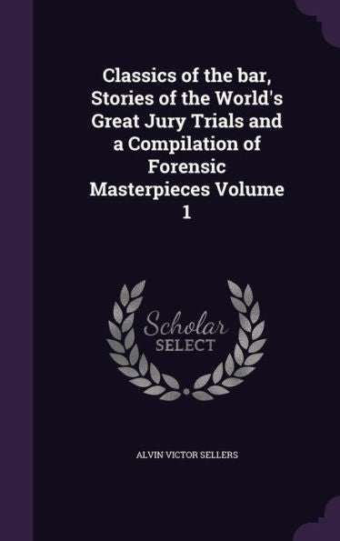 Classics Of The Bar, Stories Of The World's Great Jury Trials And A Compilation Of Forensic Masterpieces Volume 1