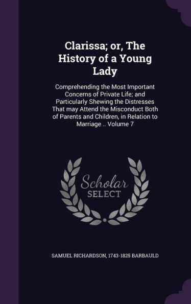 Clarissa; Or, The History Of A Young Lady: Comprehending The Most Important Concerns Of Private Life; And Particularly Shewing The Distresses That May ... Children, In Relation To Marriage .. Volume 7