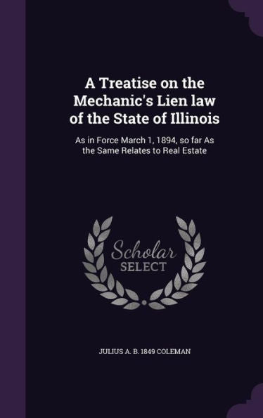 A Treatise On The Mechanic's Lien Law Of The State Of Illinois: As In Force March 1, 1894, So Far As The Same Relates To Real Estate