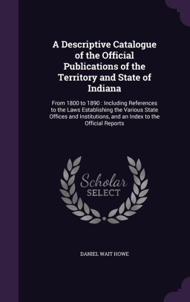 A Descriptive Catalogue Of The Official Publications Of The Territory And State Of Indiana: From 1800 To 1890: Including References To The Laws ... And An Index To The Official Reports