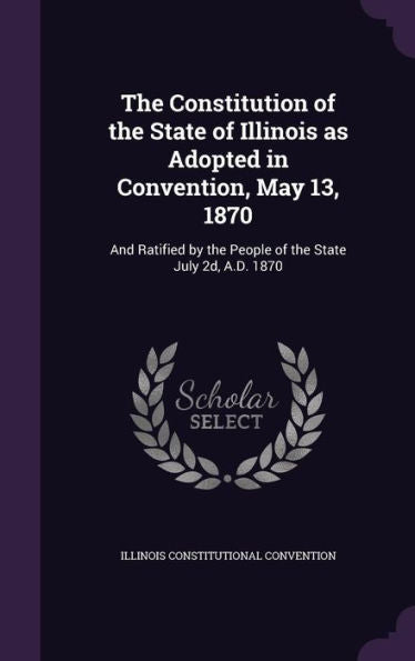 The Constitution Of The State Of Illinois As Adopted In Convention, May 13, 1870: And Ratified By The People Of The State July 2D, A.D. 1870