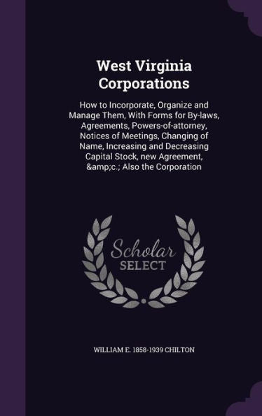 West Virginia Corporations: How To Incorporate, Organize And Manage Them, With Forms For By-Laws, Agreements, Powers-Of-Attorney, Notices Of Meetings, ... New Agreement, &C.; Also The Corporation
