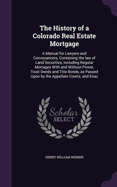 The History Of A Colorado Real Estate Mortgage: A Manual For Lawyers And Conveyancers, Containing The Law Of Land Securities, Including Regular ... Passed Upon By The Appellate Courts, And Enac