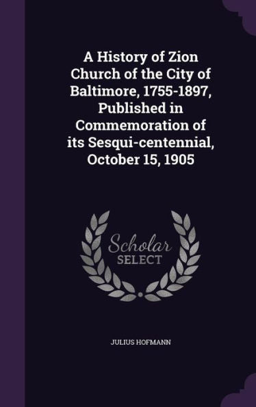 A History Of Zion Church Of The City Of Baltimore, 1755-1897, Published In Commemoration Of Its Sesqui-Centennial, October 15, 1905