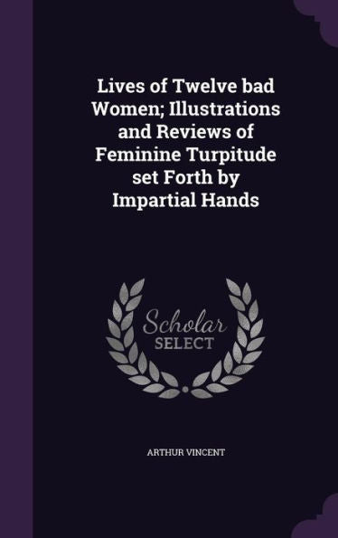 Lives Of Twelve Bad Women; Illustrations And Reviews Of Feminine Turpitude Set Forth By Impartial Hands