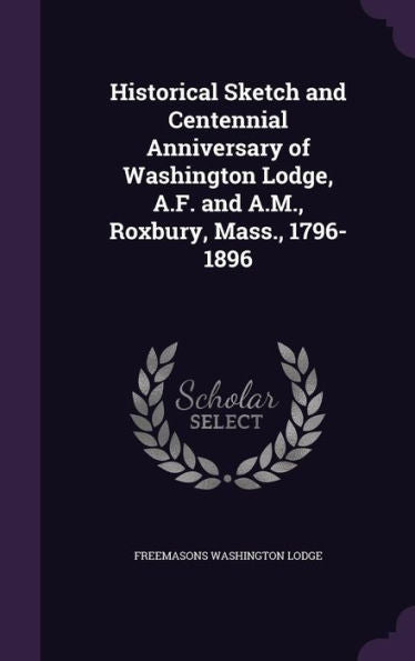 Historical Sketch And Centennial Anniversary Of Washington Lodge, A.F. And A.M., Roxbury, Mass., 1796-1896