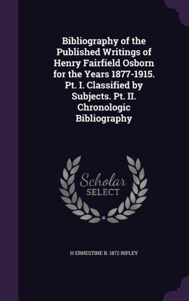 Bibliography Of The Published Writings Of Henry Fairfield Osborn For The Years 1877-1915. Pt. I. Classified By Subjects. Pt. Ii. Chronologic Bibliography