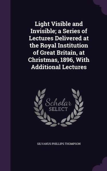 Light Visible And Invisible; A Series Of Lectures Delivered At The Royal Institution Of Great Britain, At Christmas, 1896, With Additional Lectures