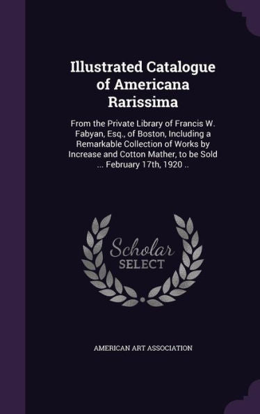 Illustrated Catalogue Of Americana Rarissima: From The Private Library Of Francis W. Fabyan, Esq., Of Boston, Including A Remarkable Collection Of ... Mather, To Be Sold ... February 17Th, 1920 ..