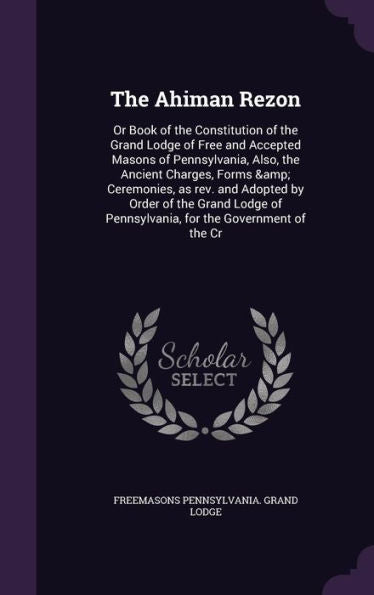 The Ahiman Rezon: Or Book Of The Constitution Of The Grand Lodge Of Free And Accepted Masons Of Pennsylvania, Also, The Ancient Charges, Forms & ... Of Pennsylvania, For The Government Of The Cr