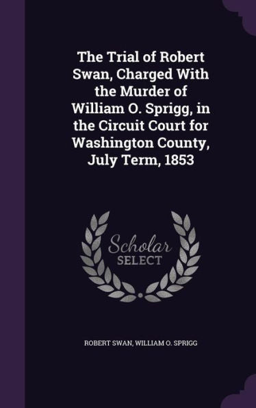 The Trial Of Robert Swan, Charged With The Murder Of William O. Sprigg, In The Circuit Court For Washington County, July Term, 1853