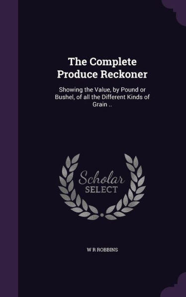 The Complete Produce Reckoner: Showing The Value, By Pound Or Bushel, Of All The Different Kinds Of Grain ..