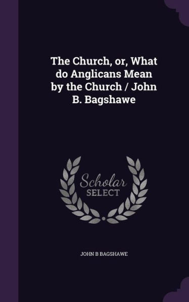 The Church, Or, What Do Anglicans Mean By The Church / John B. Bagshawe