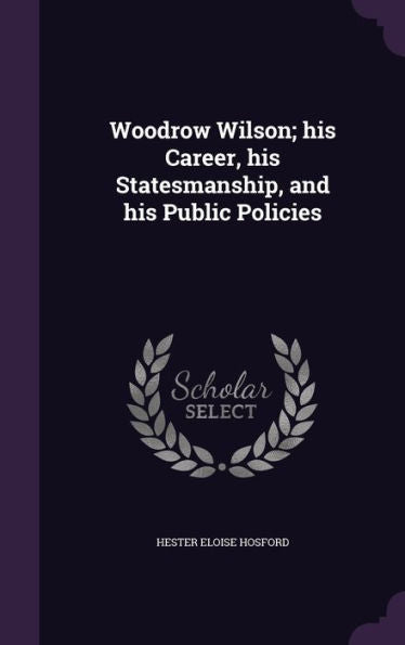 Woodrow Wilson; His Career, His Statesmanship, And His Public Policies