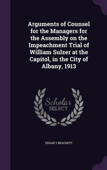 Arguments Of Counsel For The Managers For The Assembly On The Impeachment Trial Of William Sulzer At The Capitol, In The City Of Albany, 1913