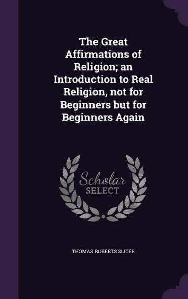 The Great Affirmations Of Religion; An Introduction To Real Religion, Not For Beginners But For Beginners Again