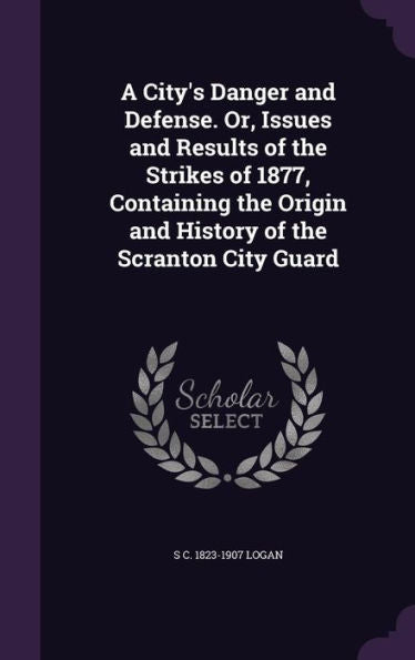 A City's Danger And Defense. Or, Issues And Results Of The Strikes Of 1877, Containing The Origin And History Of The Scranton City Guard