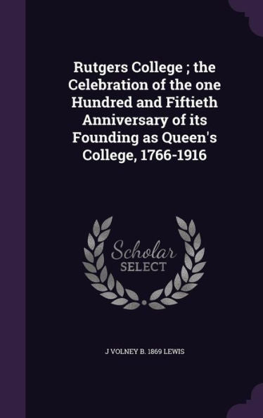 Rutgers College; The Celebration Of The One Hundred And Fiftieth Anniversary Of Its Founding As Queen's College, 1766-1916