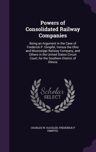 Powers Of Consolidated Railway Companies: Being An Argument In The Case Of Frederick P. Dimpfel, Versus The Ohio And Mississippi Railway Company, And ... Court, For The Southern District Of Illinois