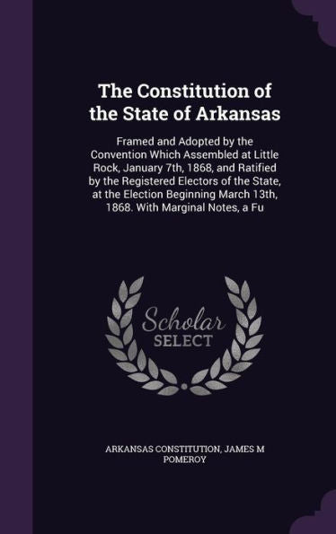 The Constitution Of The State Of Arkansas: Framed And Adopted By The Convention Which Assembled At Little Rock, January 7Th, 1868, And Ratified By The ... March 13Th, 1868. With Marginal Notes, A Fu