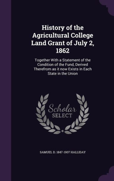 History Of The Agricultural College Land Grant Of July 2, 1862: Together With A Statement Of The Condition Of The Fund, Derived Therefrom As It Now Exists In Each State In The Union