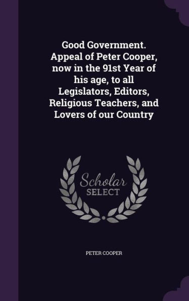 Good Government. Appeal Of Peter Cooper, Now In The 91St Year Of His Age, To All Legislators, Editors, Religious Teachers, And Lovers Of Our Country