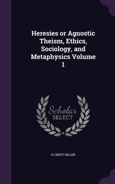 Heresies Or Agnostic Theism, Ethics, Sociology, And Metaphysics Volume 1