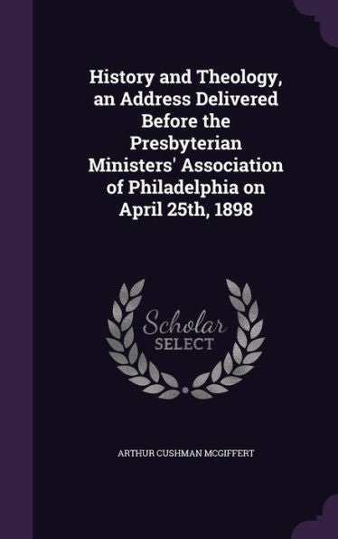 History And Theology, An Address Delivered Before The Presbyterian Ministers' Association Of Philadelphia On April 25Th, 1898