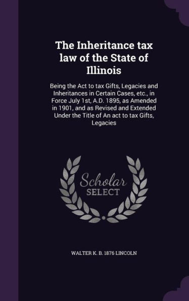 The Inheritance Tax Law Of The State Of Illinois: Being The Act To Tax Gifts, Legacies And Inheritances In Certain Cases, Etc., In Force July 1St, ... The Title Of An Act To Tax Gifts, Legacies