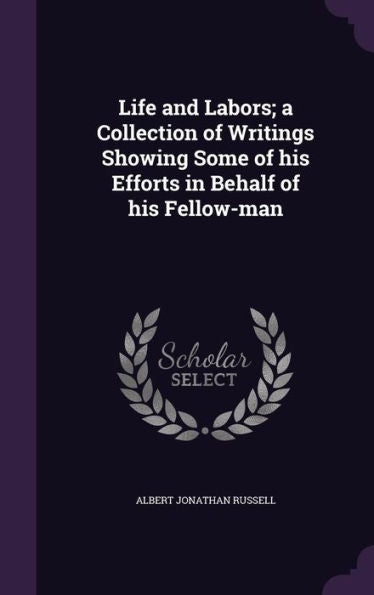 Life And Labors; A Collection Of Writings Showing Some Of His Efforts In Behalf Of His Fellow-Man