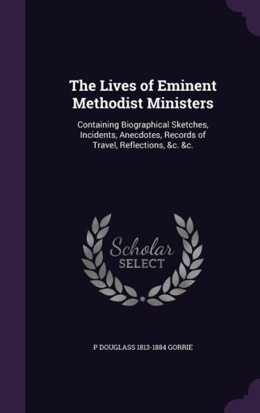 The Lives Of Eminent Methodist Ministers: Containing Biographical Sketches, Incidents, Anecdotes, Records Of Travel, Reflections, &C. &C.