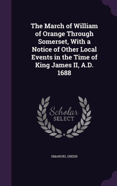 The March Of William Of Orange Through Somerset, With A Notice Of Other Local Events In The Time Of King James Ii, A.D. 1688