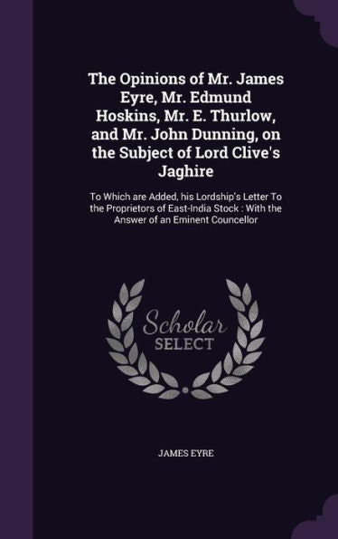 The Opinions Of Mr. James Eyre, Mr. Edmund Hoskins, Mr. E. Thurlow, And Mr. John Dunning, On The Subject Of Lord Clive's Jaghire: To Which Are Added, ... With The Answer Of An Eminent Councellor