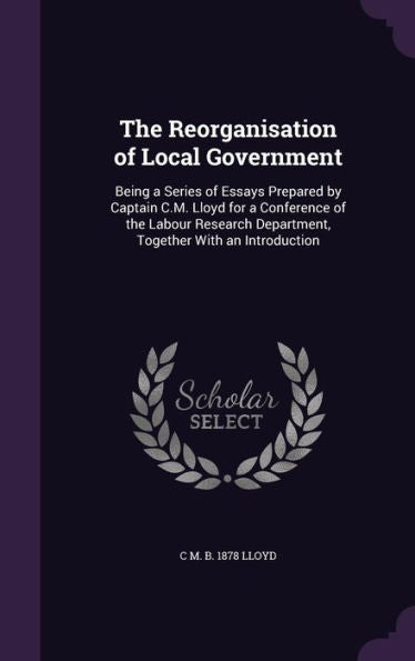 The Reorganisation Of Local Government: Being A Series Of Essays Prepared By Captain C.M. Lloyd For A Conference Of The Labour Research Department, Together With An Introduction