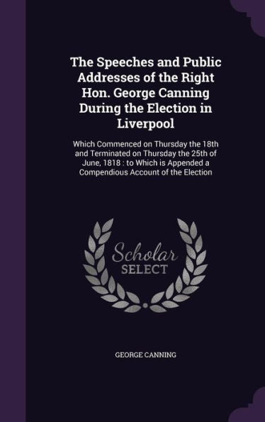 The Speeches And Public Addresses Of The Right Hon. George Canning During The Election In Liverpool: Which Commenced On Thursday The 18Th And ... A Compendious Account Of The Election
