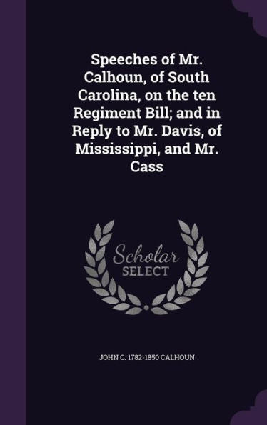 Speeches Of Mr. Calhoun, Of South Carolina, On The Ten Regiment Bill; And In Reply To Mr. Davis, Of Mississippi, And Mr. Cass