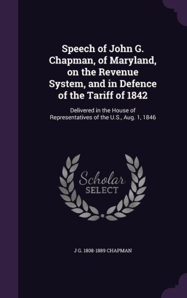 Speech Of John G. Chapman, Of Maryland, On The Revenue System, And In Defence Of The Tariff Of 1842: Delivered In The House Of Representatives Of The U.S., Aug. 1, 1846