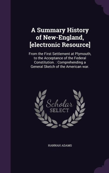 A Summary History Of New-England, [Electronic Resource]: From The First Settlement At Plymouth, To The Acceptance Of The Federal Constitution.: Comprehending A General Sketch Of The American War.