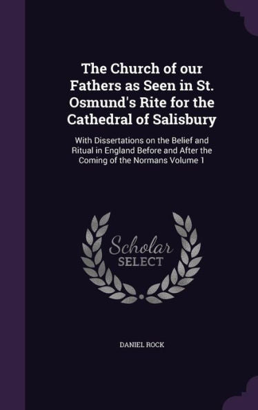 The Church Of Our Fathers As Seen In St. Osmund's Rite For The Cathedral Of Salisbury: With Dissertations On The Belief And Ritual In England Before And After The Coming Of The Normans Volume 1
