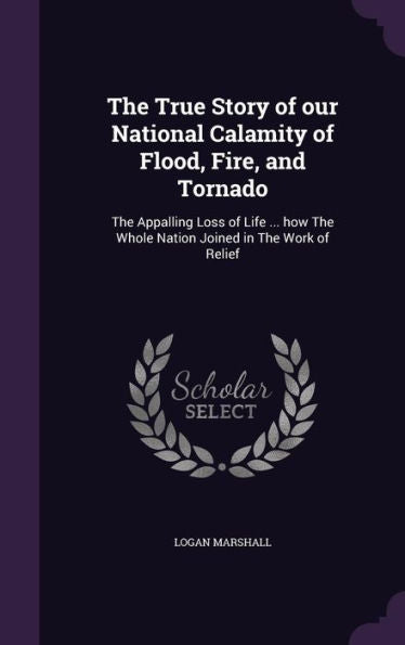 The True Story Of Our National Calamity Of Flood, Fire, And Tornado: The Appalling Loss Of Life ... How The Whole Nation Joined In The Work Of Relief