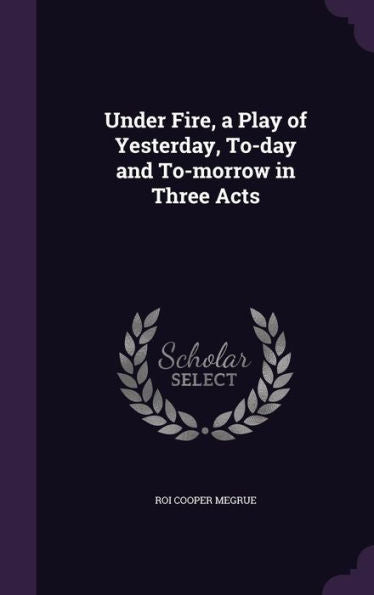 Under Fire, A Play Of Yesterday, To-Day And To-Morrow In Three Acts