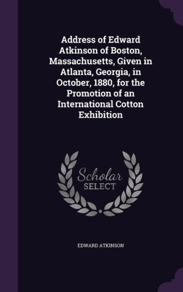 Address Of Edward Atkinson Of Boston, Massachusetts, Given In Atlanta, Georgia, In October, 1880, For The Promotion Of An International Cotton Exhibition