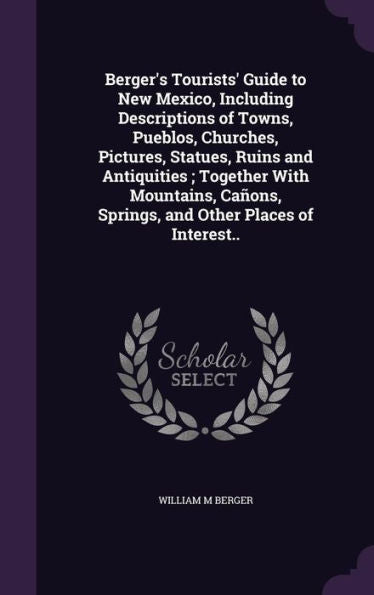 Berger's Tourists' Guide To New Mexico, Including Descriptions Of Towns, Pueblos, Churches, Pictures, Statues, Ruins And Antiquities; Together With ... Springs, And Other Places Of Interest..