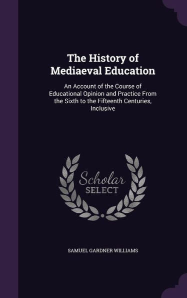 The History Of Mediaeval Education: An Account Of The Course Of Educational Opinion And Practice From The Sixth To The Fifteenth Centuries, Inclusive